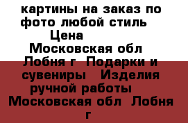 картины на заказ по фото любой стиль  › Цена ­ 2 900 - Московская обл., Лобня г. Подарки и сувениры » Изделия ручной работы   . Московская обл.,Лобня г.